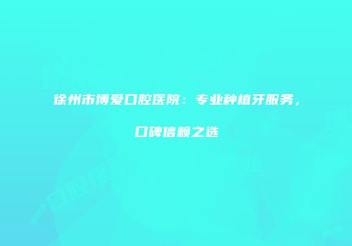 徐州市博爱口腔医院：专业种植牙服务，口碑信赖之选
