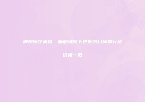 潮州医疗美容:脂肪填充下巴医院口碑排行及价格一览