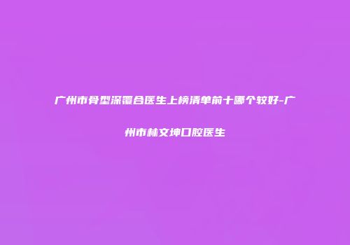 广州市骨型深覆合医生上榜清单前十哪个较好-广州市林文坤口腔医生