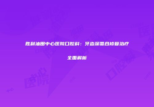 胜利油田中心医院口腔科：牙齿深覆合修复治疗全面解析
