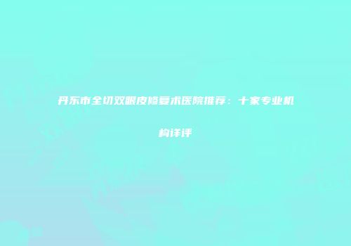 丹东市全切双眼皮修复术医院推荐：十家专业机构详评