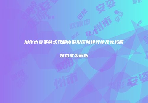 郴州市安姿韩式双眼皮整形医院排行榜及梵玛西技术优势解析
