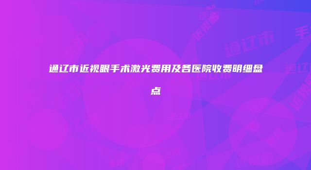 通辽市近视眼手术激光费用及各医院收费明细盘点