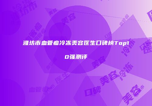 潍坊市血管瘤冷冻美容医生口碑榜Top10强测评