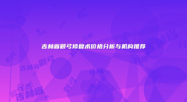 吉林省颧弓修复术价格分析与机构推荐