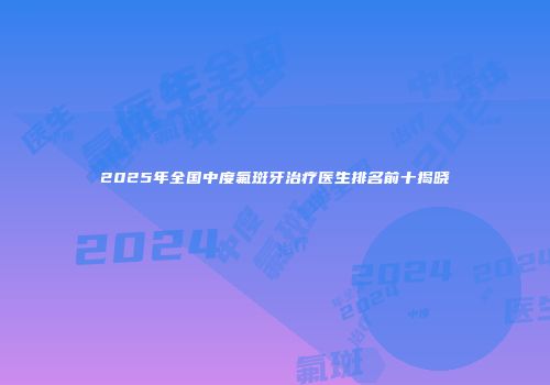 2025年全国中度氟斑牙治疗医生排名前十揭晓