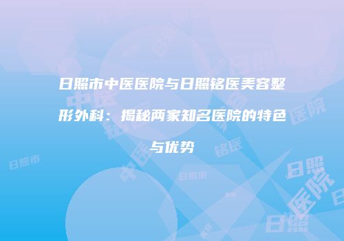日照市中医医院与日照铭医美容整形外科：揭秘两家知名医院的特色与优势
