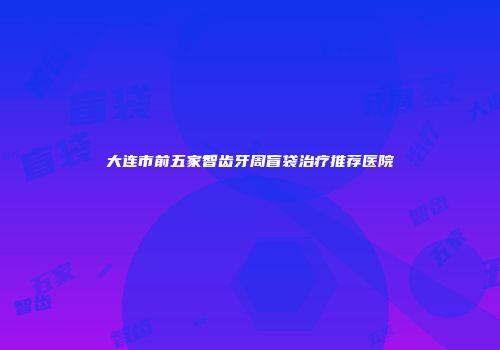 大连市前五家智齿牙周盲袋治疗推荐医院