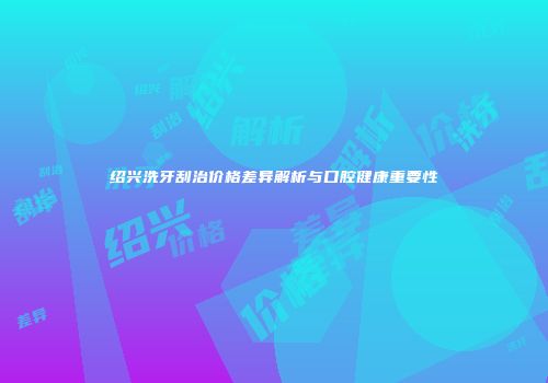 绍兴洗牙刮治价格差异解析与口腔健康重要性