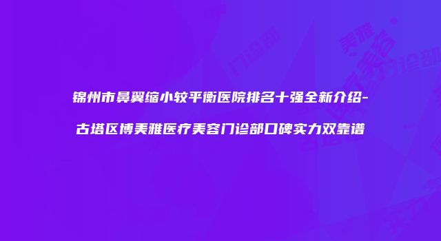 锦州市鼻翼缩小较平衡医院排名十强全新介绍-古塔区博美雅医疗美容门诊部口碑实力双靠谱