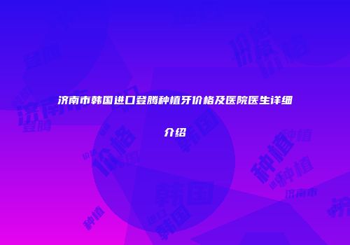 济南市韩国进口登腾种植牙价格及医院医生详细介绍