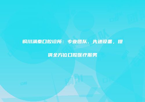 铜川满秦口腔诊所：专业团队、先进设备，提供全方位口腔医疗服务