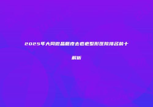 2025年大同微晶磨皮去痘疤整形医院排名前十解析