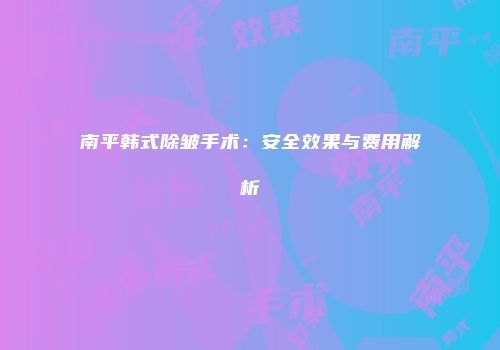 南平韩式除皱手术：安全效果与费用解析