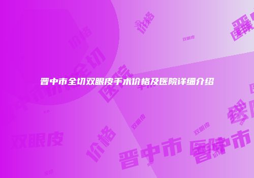 晋中市全切双眼皮手术价格及医院详细介绍
