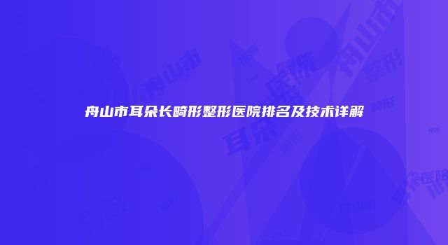 舟山市耳朵长畸形整形医院排名及技术详解