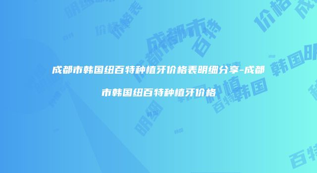 成都市韩国纽百特种植牙价格表明细分享-成都市韩国纽百特种植牙价格
