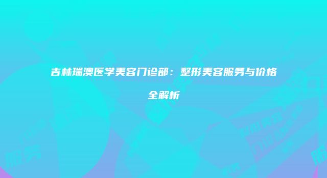 吉林瑞澳医学美容门诊部：整形美容服务与价格全解析