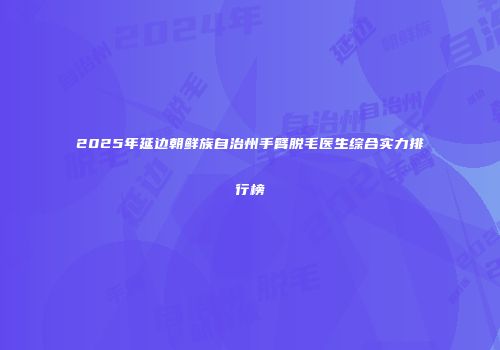2025年延边朝鲜族自治州手臂脱毛医生综合实力排行榜