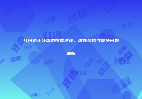 红河矫正牙齿术恢复过程、潜在风险与健康问题解析