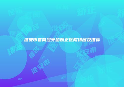 淮安市套筒冠牙齿矫正医院排名及推荐