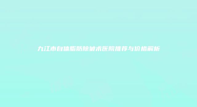 九江市自体脂肪除皱术医院推荐与价格解析