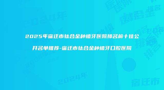 2025年宿迁市钛合金种植牙医院排名前十佳公开名单推荐-宿迁市钛合金种植牙口腔医院