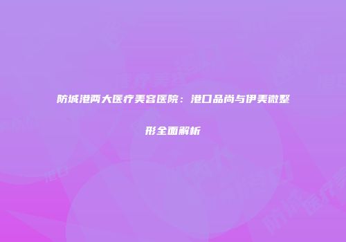 防城港两大医疗美容医院：港口品尚与伊美微整形全面解析