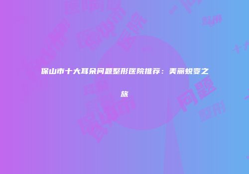 保山市十大耳朵问题整形医院推荐:美丽蜕变之旅