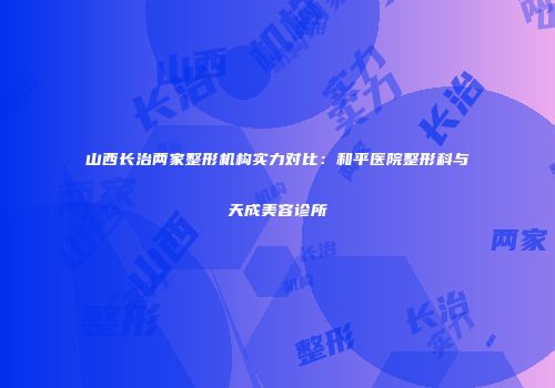 山西长治两家整形机构实力对比:和平医院整形科与天成美容诊所