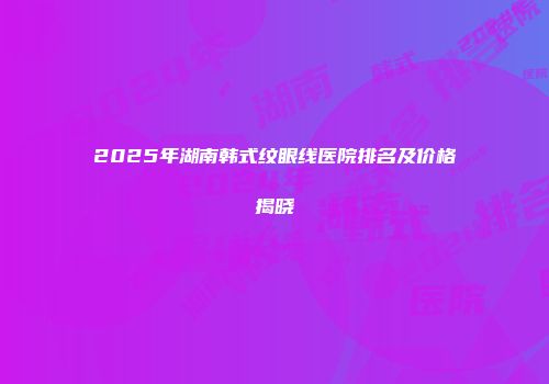 2025年湖南韩式纹眼线医院排名及价格揭晓