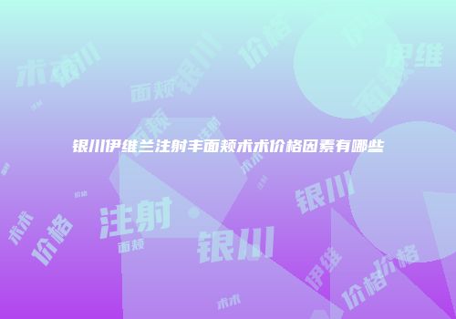 银川伊维兰注射丰面颊术术价格因素有哪些