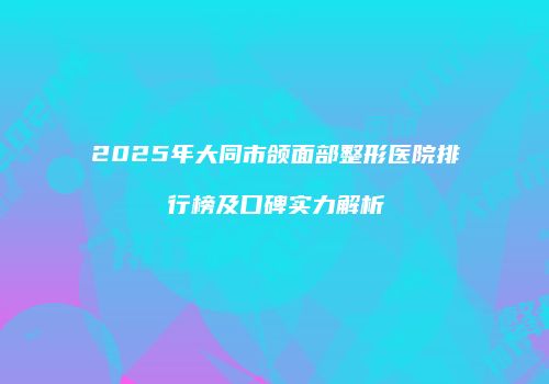 2025年大同市颌面部整形医院排行榜及口碑实力解析