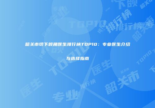 韶关市切下颌角医生排行榜TOP10:专业医生介绍与选择指南