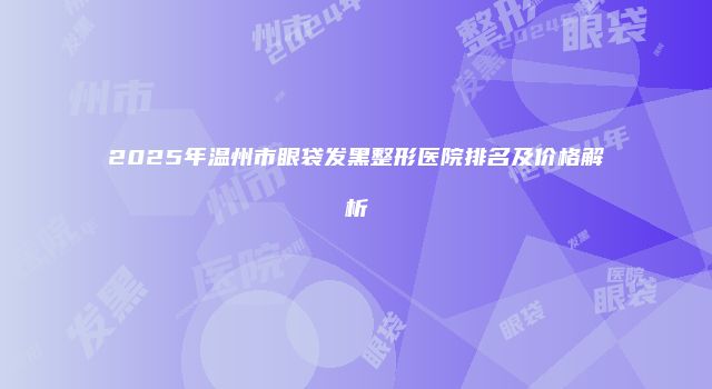 2025年温州市眼袋发黑整形医院排名及价格解析