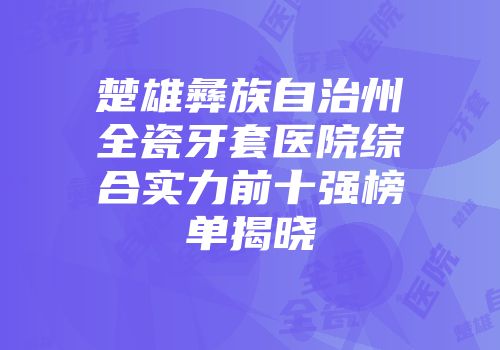 楚雄彝族自治州全瓷牙套医院综合实力前十强榜单揭晓