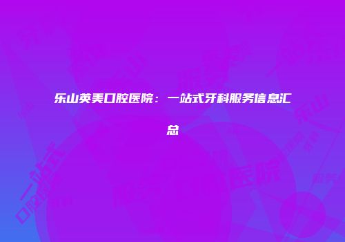 乐山英美口腔医院：一站式牙科服务信息汇总
