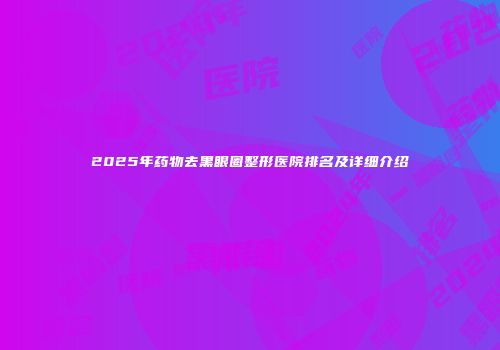 2025年药物去黑眼圈整形医院排名及详细介绍