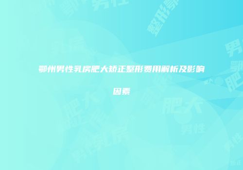 鄂州男性乳房肥大矫正整形费用解析及影响因素