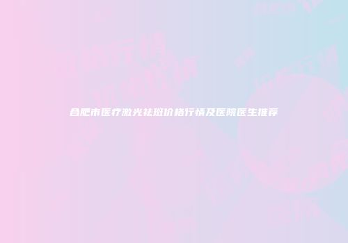 合肥市医疗激光祛斑价格行情及医院医生推荐