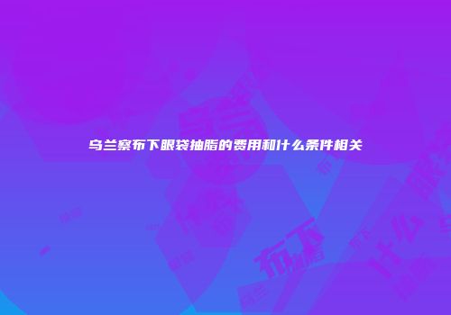 乌兰察布下眼袋抽脂的费用和什么条件相关
