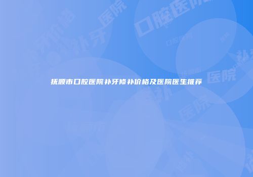 抚顺市口腔医院补牙修补价格及医院医生推荐