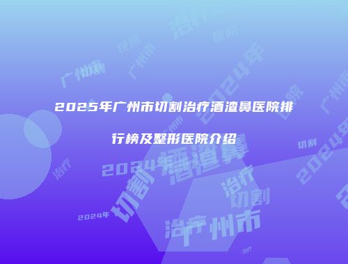 2025年广州市切割治疗酒渣鼻医院排行榜及整形医院介绍