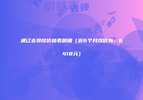 通辽去颈纹价格表明细（近6个月均价为：6418元）