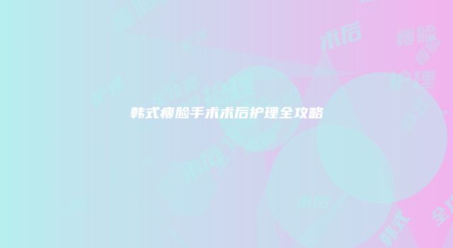 韩式瘦脸手术术后护理全攻略