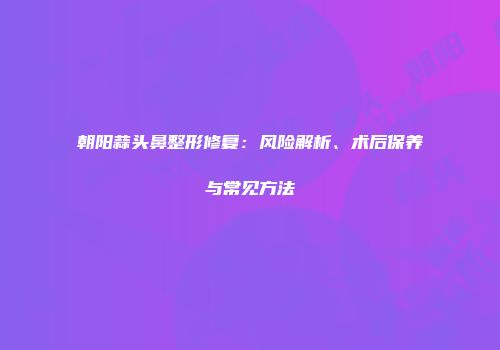 朝阳蒜头鼻整形修复：风险解析、术后保养与常见方法