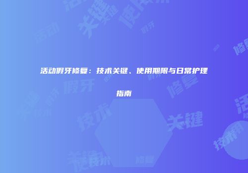 活动假牙修复：技术关键、使用期限与日常护理指南