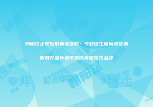 朝阳区正韩整形美容医院：专业医生团队与优质服务打造长春市整形美容领先品牌