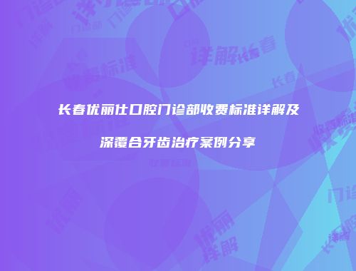 长春优丽仕口腔门诊部收费标准详解及深覆合牙齿治疗案例分享