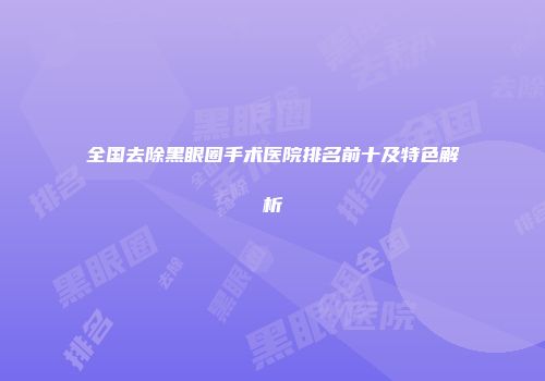 全国去除黑眼圈手术医院排名前十及特色解析